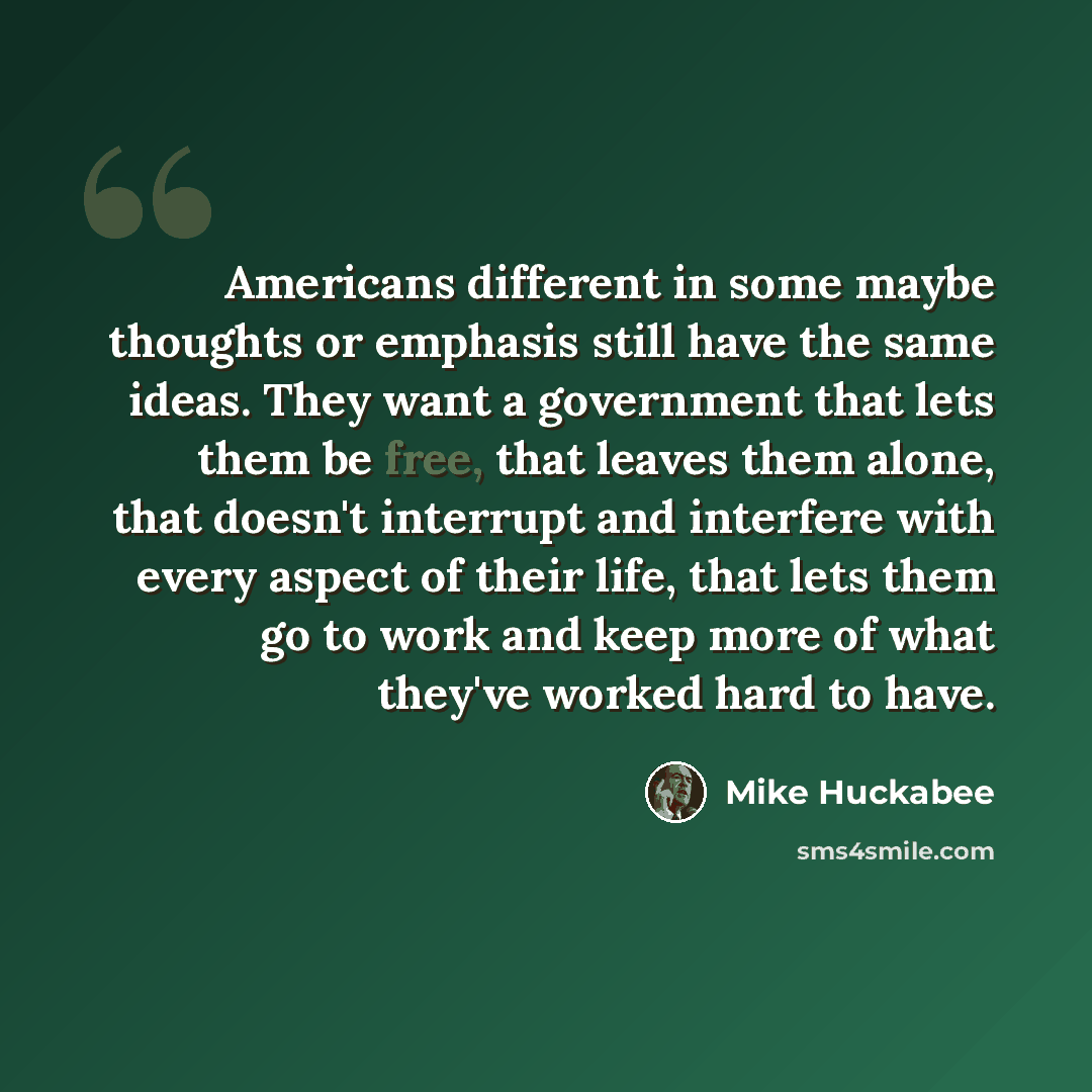 “Americans different in some maybe thoughts or emphasis still have the same ideas. They want a government that lets them be free, that leaves them alone, that doesn't interrupt and interfere with every aspect of their life, that lets them go to work and keep more of what they've worked hard to have.” quote by Mike Huckabee
