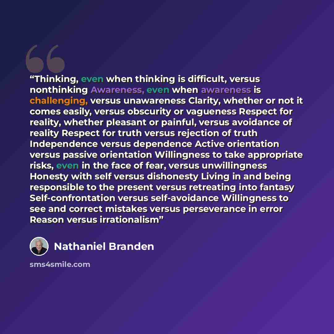 “Thinking, even when thinking is difficult, versus nonthinking Awareness, even when awareness is challenging, versus unawareness Clarity, whether or not it comes easily, versus obscurity or vagueness Respect for reality, whether pleasant or painful, versus avoidance of reality Respect for truth…” quote by Nathaniel Branden