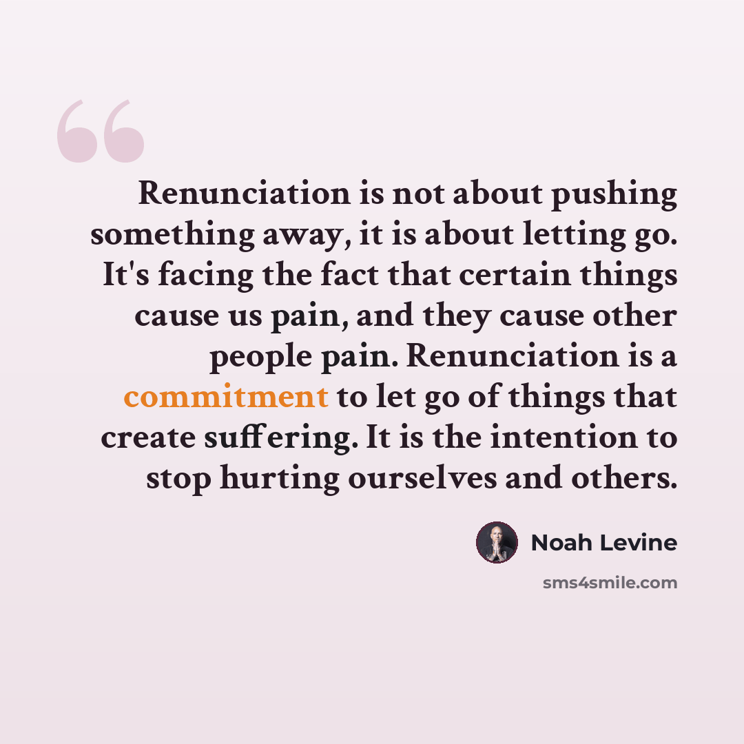 “Renunciation is not about pushing something away, it is about letting go. It's facing the fact that certain things cause us pain, and they cause other people pain. Renunciation is a commitment to let go of things that create suffering. It is the intention to stop hurting ourselves and others.” quote by Noah Levine