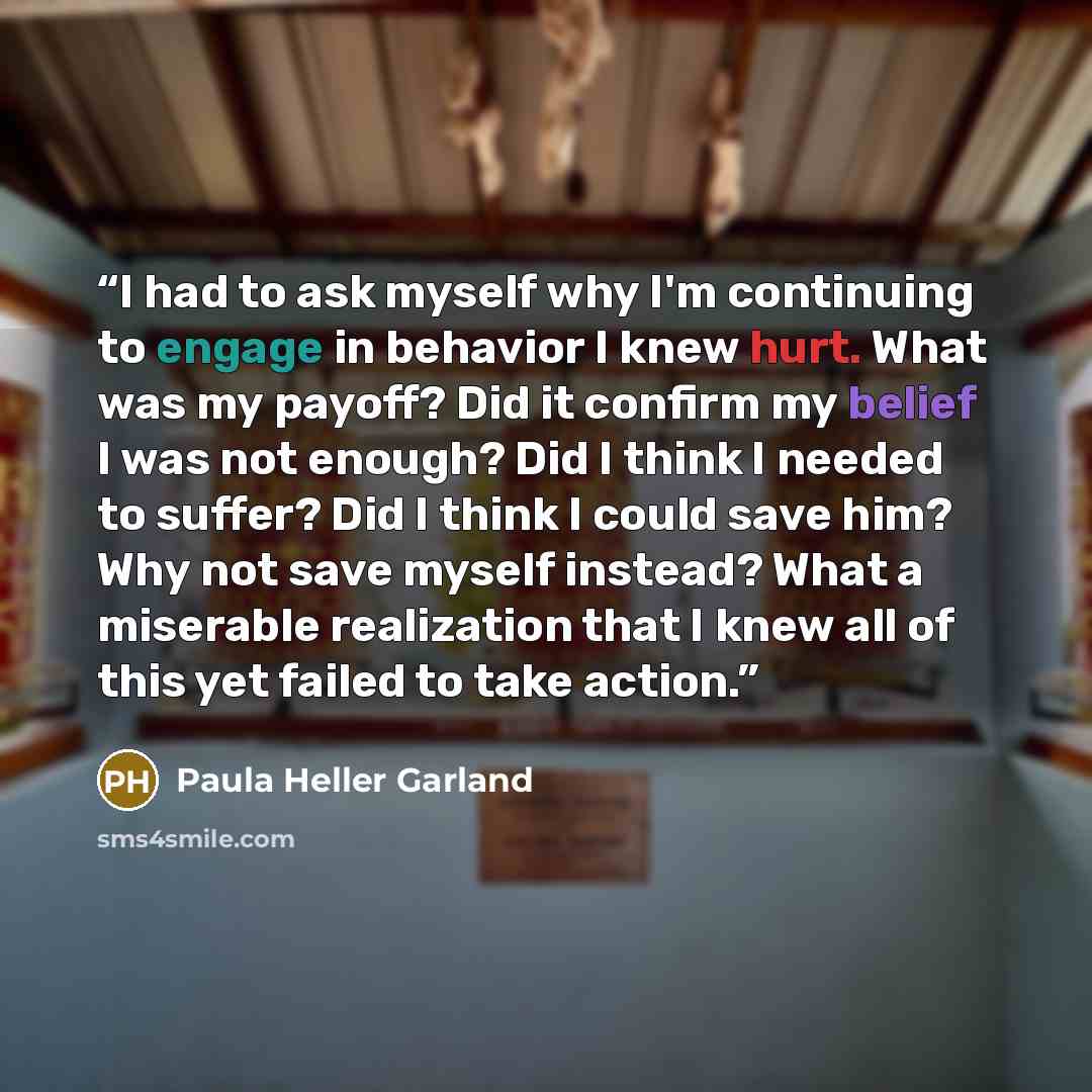 “I had to ask myself why I'm continuing to engage in behavior I knew hurt. What was my payoff? Did it confirm my belief I was not enough? Did I think I needed to suffer? Did I think I could save him? Why not save myself instead? What a miserable realization that I knew all of this yet failed to…” quote by Paula Heller Garland