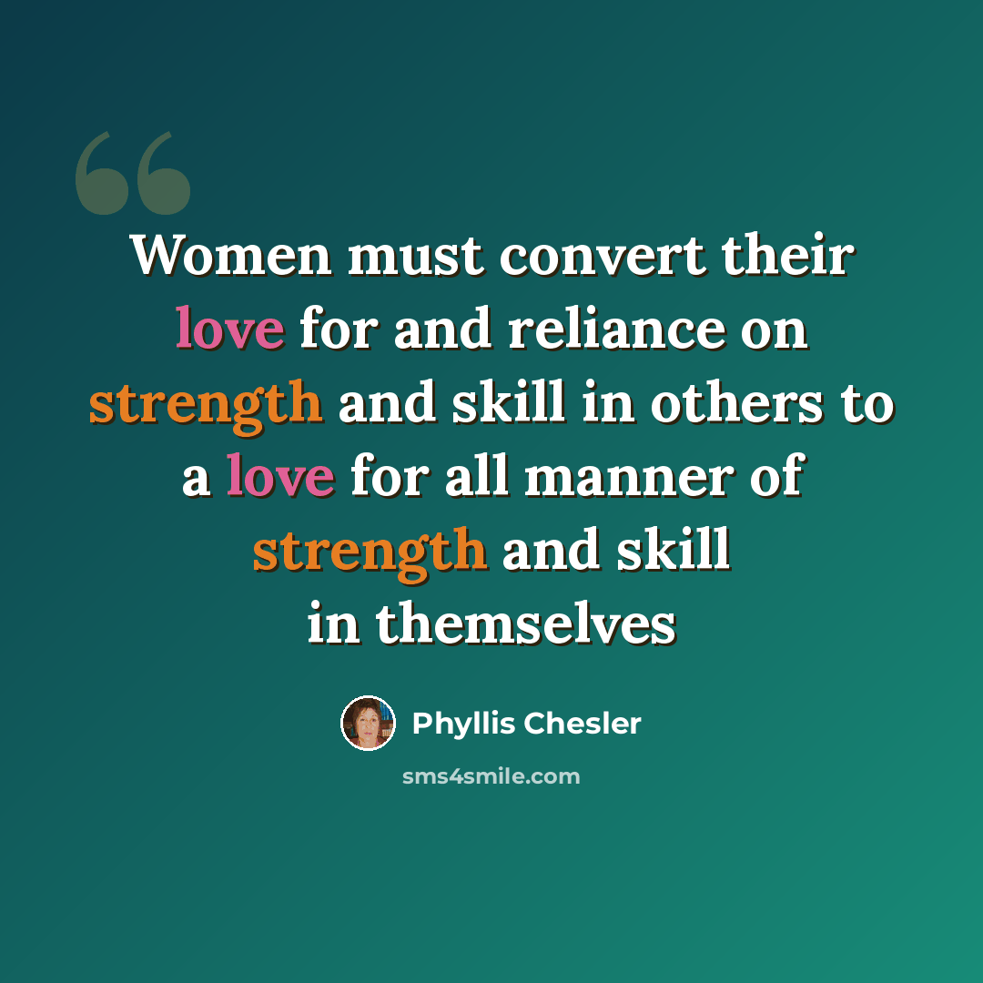 “Women must convert their love for and reliance on strength and skill in others to a love for all manner of strength and skill in themselves” quote by Phyllis Chesler