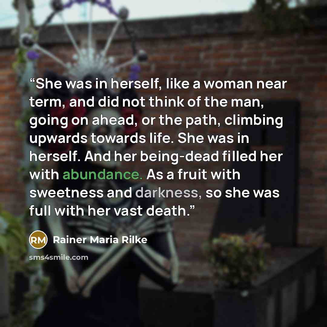 “She was in herself, like a woman near term, and did not think of the man, going on ahead, or the path, climbing upwards towards life. She was in herself. And her being-dead filled her with abundance. As a fruit with sweetness and darkness, so she was full with her vast death.” quote by Rainer Maria Rilke