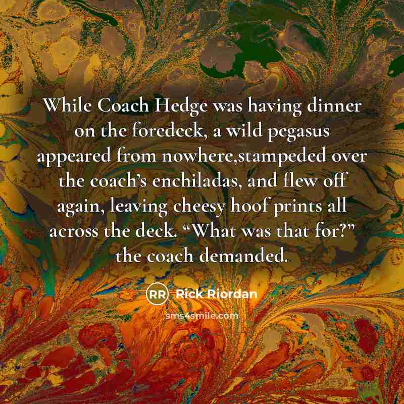 “While Coach Hedge was having dinner on the foredeck, a wild pegasus appeared from nowhere,stampeded over the coach’s enchiladas, and flew off again, leaving cheesy hoof prints all across the deck. “What was that for?” the coach demanded.” quote by Rick Riordan