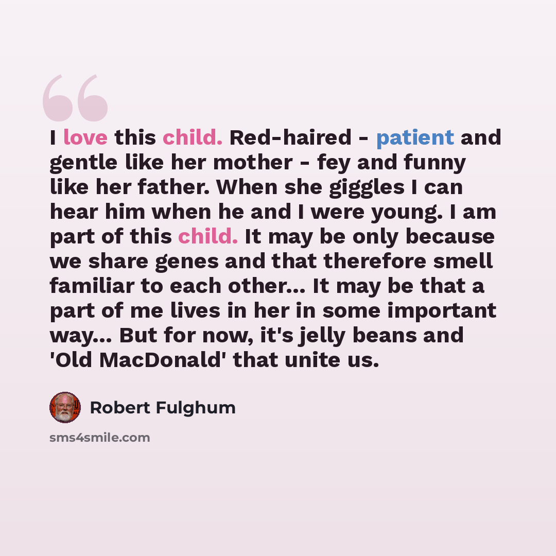 “I love this child. Red-haired - patient and gentle like her mother - fey and funny like her father. When she giggles I can hear him when he and I were young. I am part of this child. It may be only because we share genes and that therefore smell familiar to each other… It may be that a part of me…” quote by Robert Fulghum