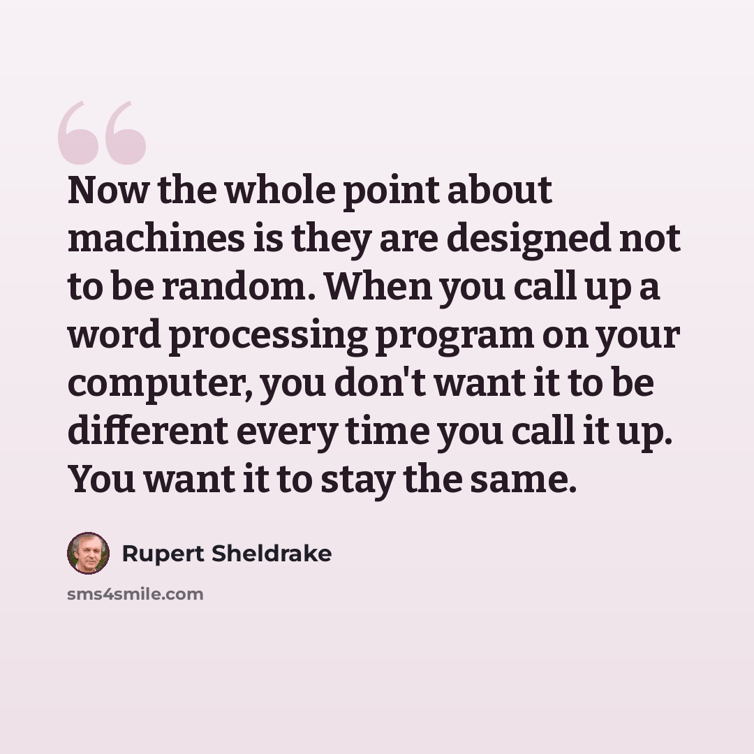 “Now the whole point about machines is they are designed not to be random. When you call up a word processing program on your computer, you don't want it to be different every time you call it up. You want it to stay the same.” quote by Rupert Sheldrake