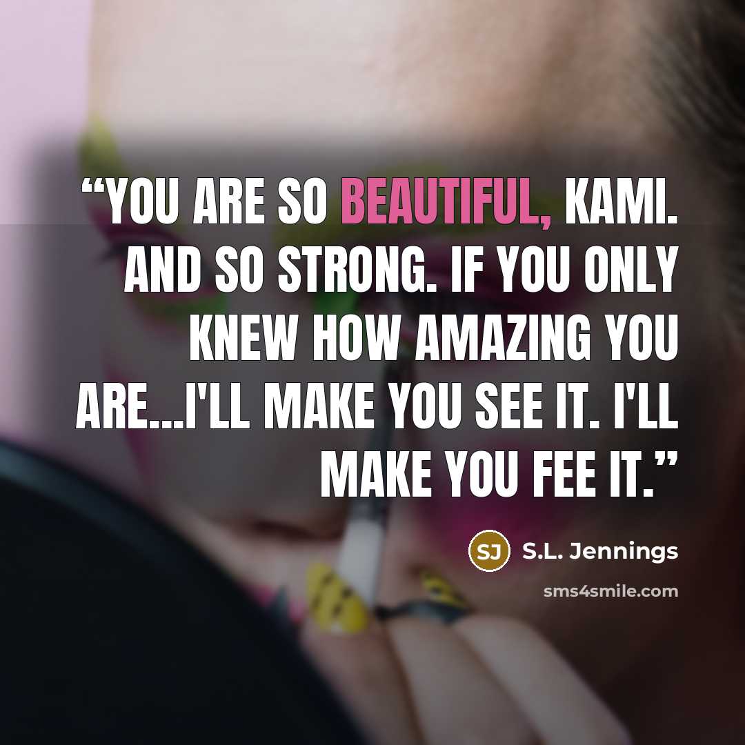 “You are so beautiful, Kami. And so strong. If you only knew how amazing you are...I'll make you see it. I'll make you fee it.” quote by S.L. Jennings