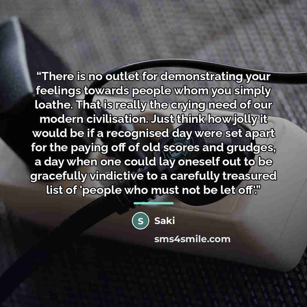 “There is no outlet for demonstrating your feelings towards people whom you simply loathe. That is really the crying need of our modern civilisation. Just think how jolly it would be if a recognised day were set apart for the paying off of old scores and grudges, a day when one could lay oneself…” quote by saki