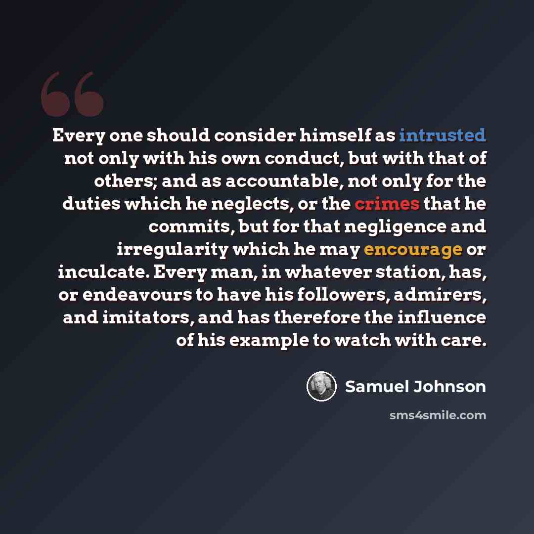 “Every one should consider himself as intrusted not only with his own conduct, but with that of others; and as accountable, not only for the duties which he neglects, or the crimes that he commits, but for that negligence and irregularity which he may encourage or inculcate. Every man, in whatever…” quote by Samuel Johnson