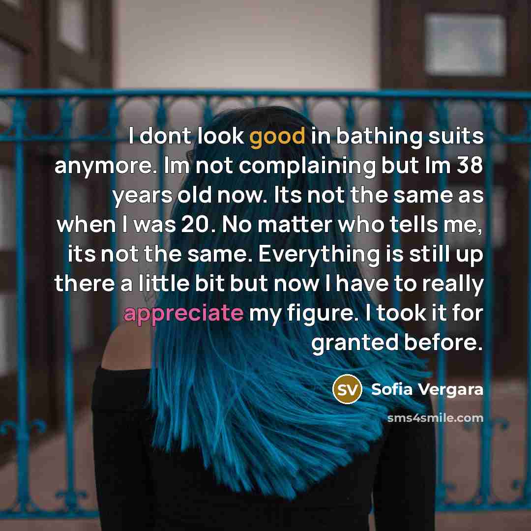 “I dont look good in bathing suits anymore. Im not complaining but Im 38 years old now. Its not the same as when I was 20. No matter who tells me, its not the same. Everything is still up there a little bit but now I have to really appreciate my figure. I took it for granted before.” quote by Sofia Vergara