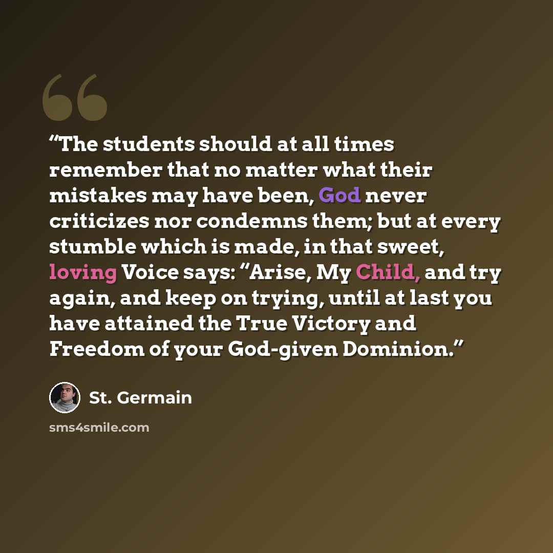 “The students should at all times remember that no matter what their mistakes may have been, God never criticizes nor condemns them; but at every stumble which is made, in that sweet, loving Voice says: “Arise, My Child, and try again, and keep on trying, until at last you have attained the True…” quote by St. Germain