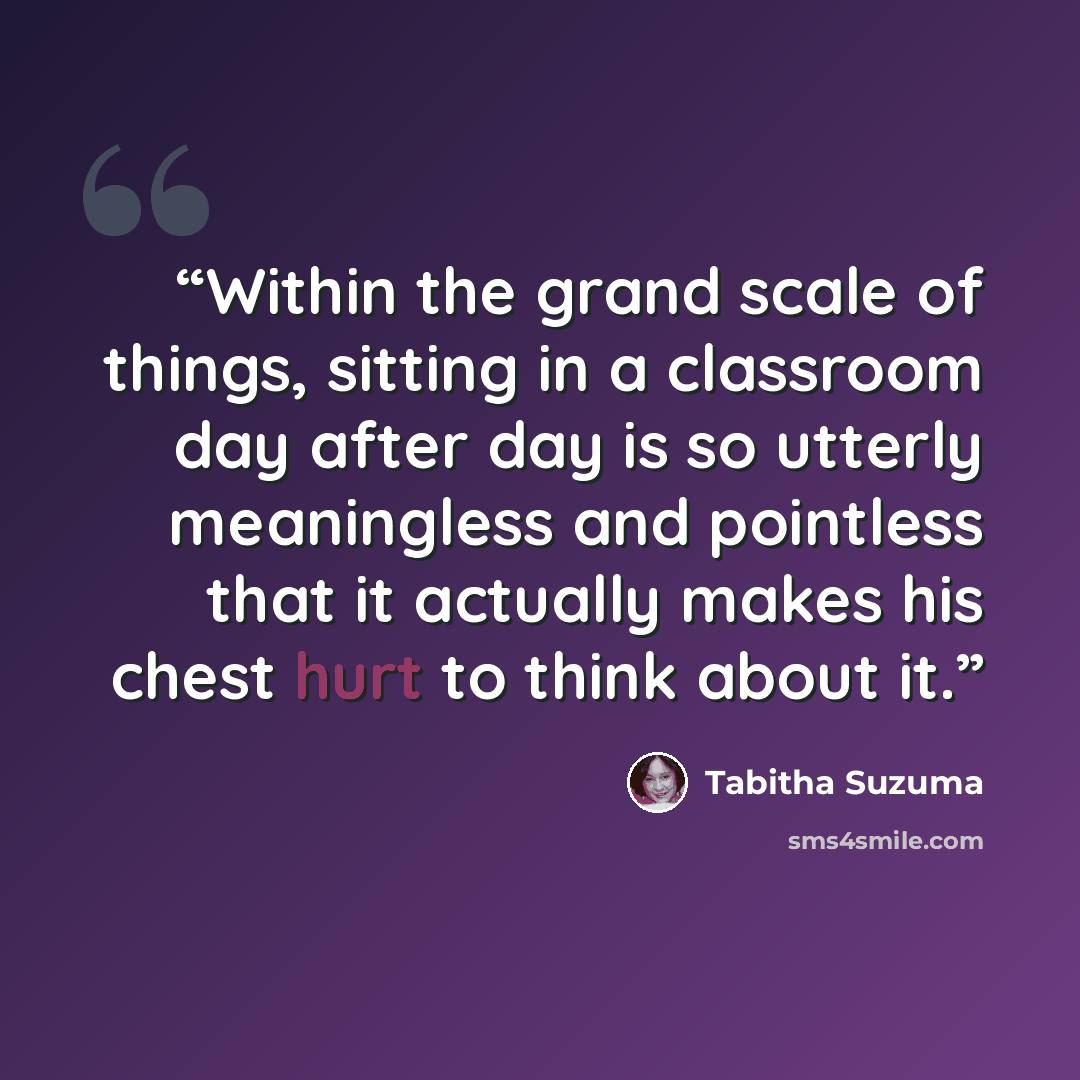 “Within the grand scale of things, sitting in a classroom day after day is so utterly meaningless and pointless that it actually makes his chest hurt to think about it.” quote by Tabitha Suzuma