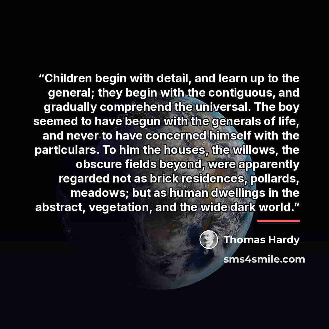 “Children begin with detail, and learn up to the general; they begin with the contiguous, and gradually comprehend the universal. The boy seemed to have begun with the generals of life, and never to have concerned himself with the particulars. To him the houses, the willows, the obscure fields…” quote by Thomas Hardy