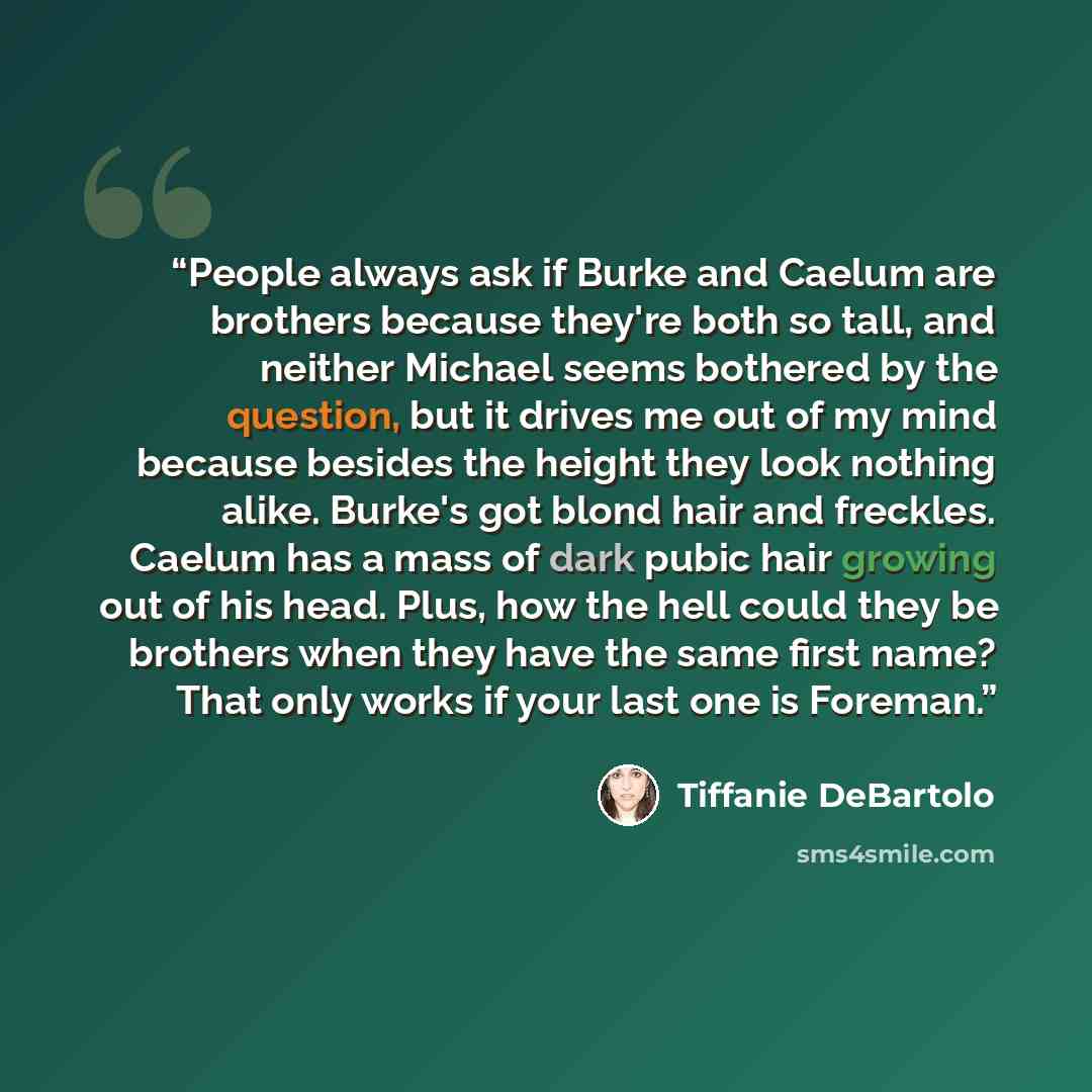 “People always ask if Burke and Caelum are brothers because they're both so tall, and neither Michael seems bothered by the question, but it drives me out of my mind because besides the height they look nothing alike. Burke's got blond hair and freckles. Caelum has a mass of dark pubic hair growing…” quote by Tiffanie DeBartolo