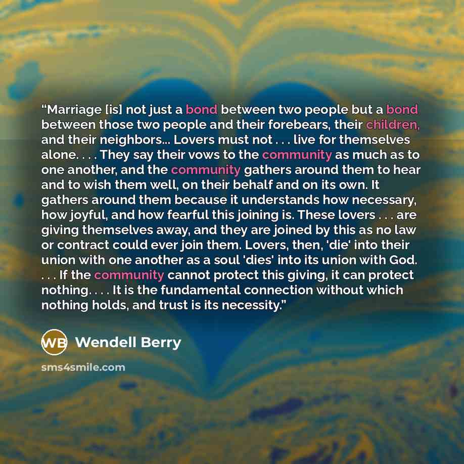 “Marriage [is] not just a bond between two people but a bond between those two people and their forebears, their children, and their neighbors... Lovers must not . . . live for themselves alone. . . . They say their vows to the community as much as to one another, and the community gathers around…” quote by Wendell Berry