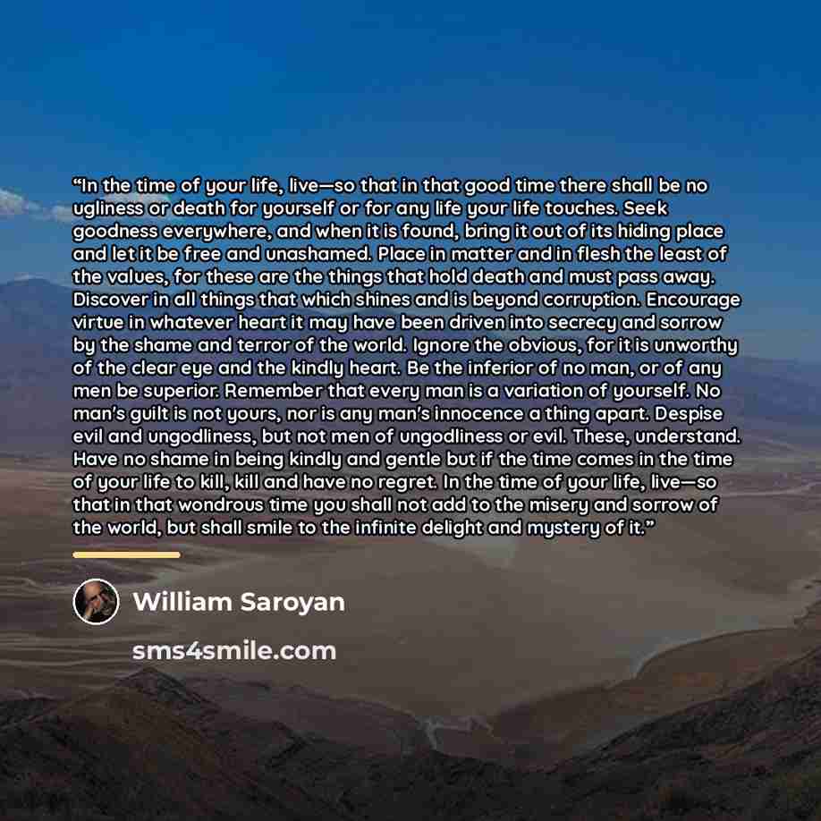 “In the time of your life, live—so that in that good time there shall be no ugliness or death for yourself or for any life your life touches. Seek goodness everywhere, and when it is found, bring it out of its hiding place and let it be free and unashamed. Place in matter and in flesh the least of…” quote by William Saroyan