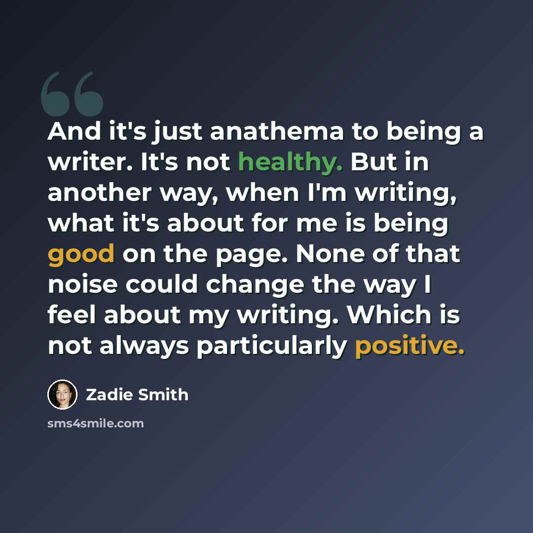 “And it's just anathema to being a writer. It's not healthy. But in another way, when I'm writing, what it's about for me is being good on the page. None of that noise could change the way I feel about my writing. Which is not always particularly positive.” quote by Zadie Smith