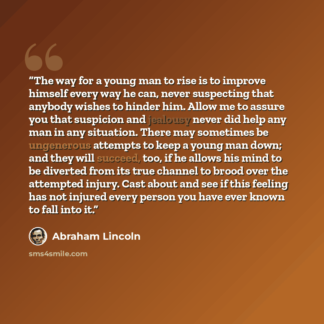 “The way for a young man to rise is to improve himself every way he can, never suspecting that anybody wishes to hinder him. Allow me to assure you that suspicion and jealousy never did help any man in any situation. There may sometimes be ungenerous attempts to keep a young man down; and they will…” quote by Abraham Lincoln