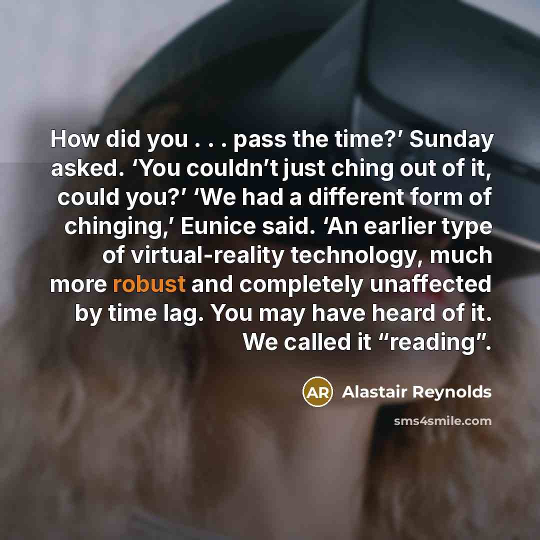 “How did you . . . pass the time?’ Sunday asked. ‘You couldn’t just ching out of it, could you?’ ‘We had a different form of chinging,’ Eunice said. ‘An earlier type of virtual-reality technology, much more robust and completely unaffected by time lag. You may have heard of it. We called it…” quote by Alastair Reynolds