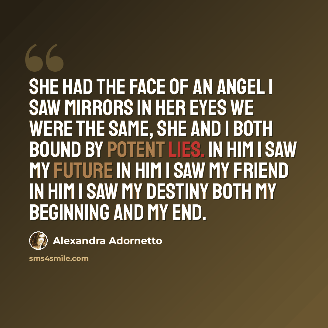 “She had the face of an angel I saw mirrors in her eyes We were the same, she and I Both bound by potent lies. In him I saw my future In him I saw my friend In him I saw my destiny Both my beginning and my end.” quote by Alexandra Adornetto