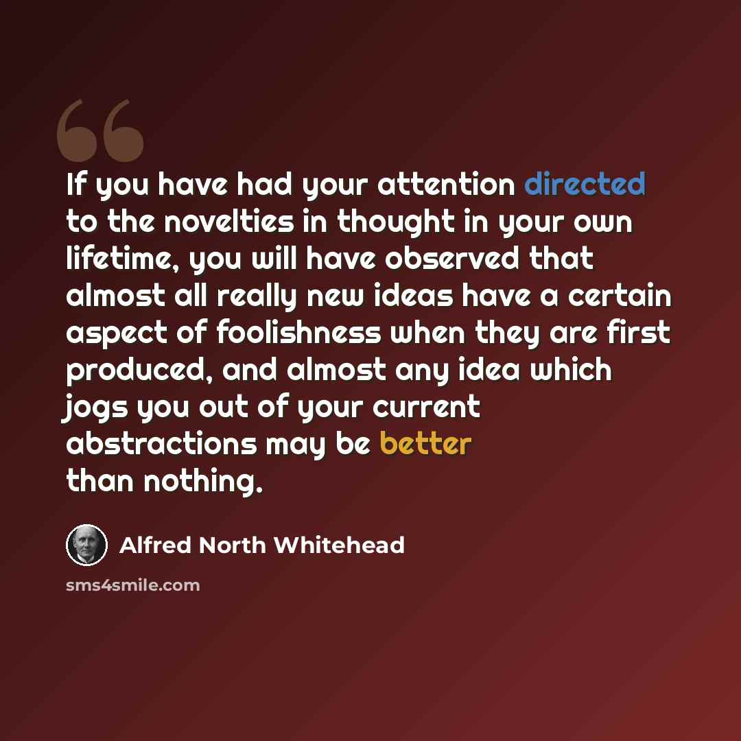 “If you have had your attention directed to the novelties in thought in your own lifetime, you will have observed that almost all really new ideas have a certain aspect of foolishness when they are first produced, and almost any idea which jogs you out of your current abstractions may be better…” quote by Alfred North Whitehead