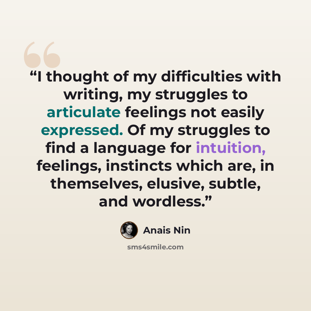“I thought of my difficulties with writing, my struggles to articulate feelings not easily expressed. Of my struggles to find a language for intuition, feelings, instincts which are, in themselves, elusive, subtle, and wordless.” quote by Anaïs Nin