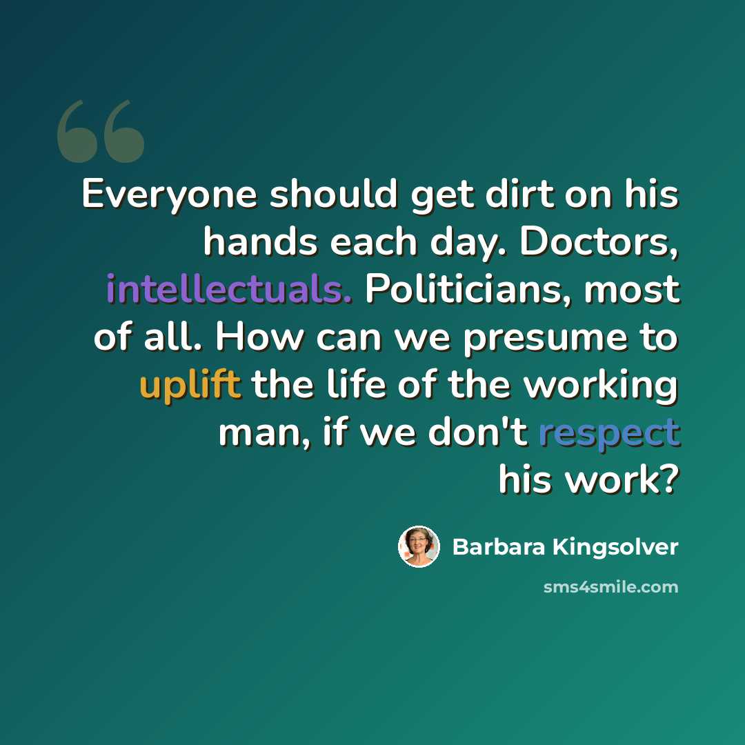 “Everyone should get dirt on his hands each day. Doctors, intellectuals. Politicians, most of all. How can we presume to uplift the life of the working man, if we don't respect his work?” quote by Barbara Kingsolver