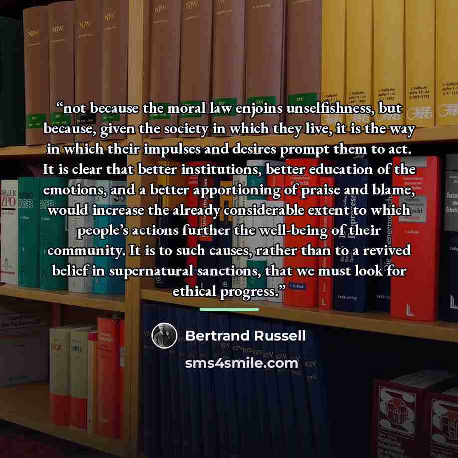 “not because the moral law enjoins unselfishness, but because, given the society in which they live, it is the way in which their impulses and desires prompt them to act. It is clear that better institutions, better education of the emotions, and a better apportioning of praise and blame, would…” quote by Bertrand Russell
