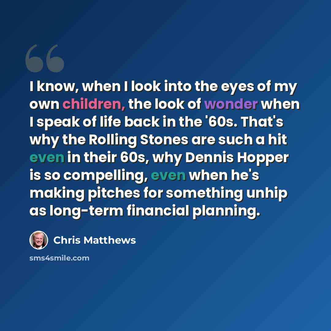 “I know, when I look into the eyes of my own children, the look of wonder when I speak of life back in the '60s. That's why the Rolling Stones are such a hit even in their 60s, why Dennis Hopper is so compelling, even when he's making pitches for something unhip as long-term financial planning.” quote by Chris Matthews