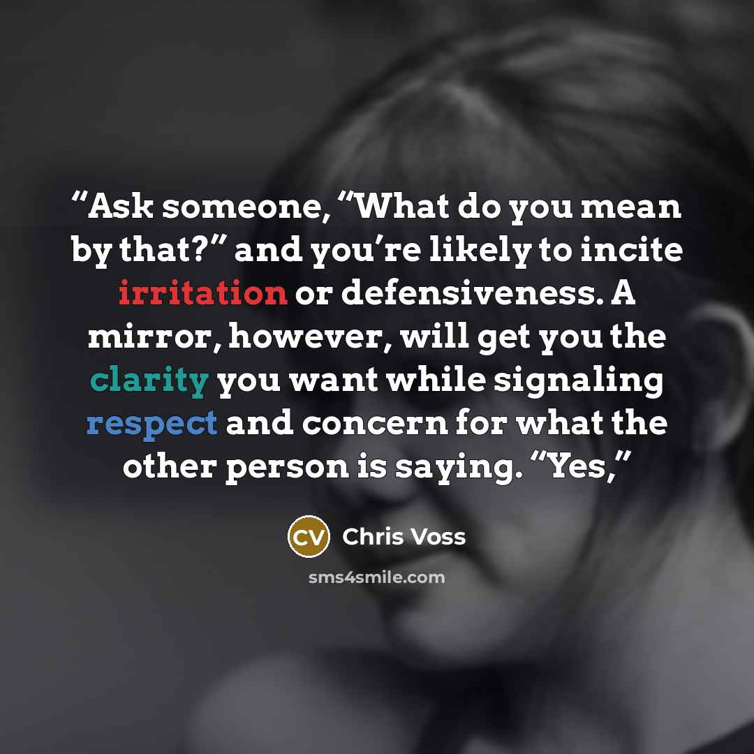 “Ask someone, “What do you mean by that?” and you’re likely to incite irritation or defensiveness. A mirror, however, will get you the clarity you want while signaling respect and concern for what the other person is saying. “Yes,” quote by Chris Voss