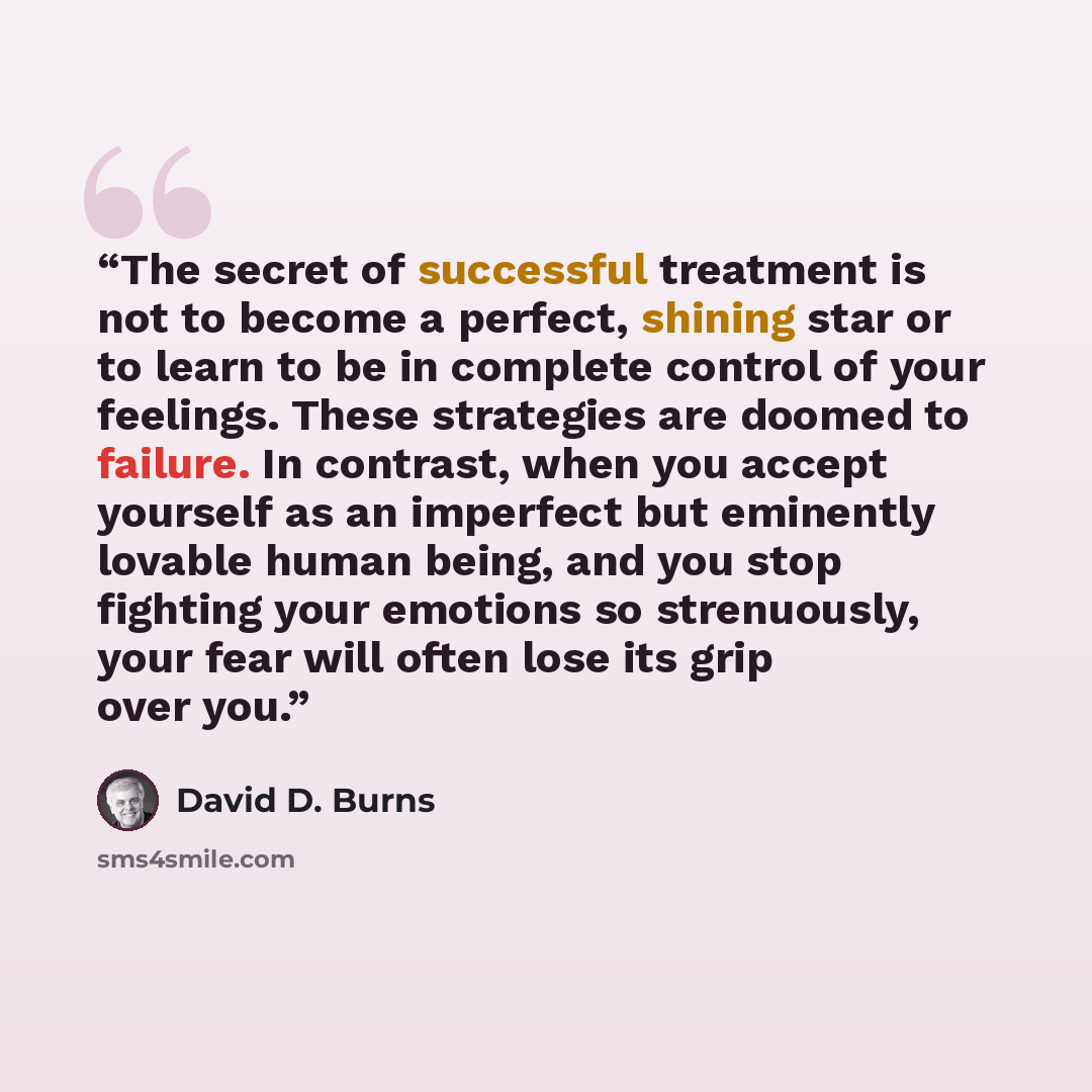 “The secret of successful treatment is not to become a perfect, shining star or to learn to be in complete control of your feelings. These strategies are doomed to failure. In contrast, when you accept yourself as an imperfect but eminently lovable human being, and you stop fighting your emotions…” quote by David D. Burns