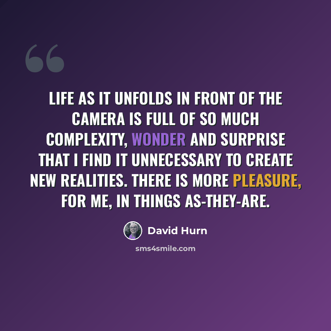 “Life as it unfolds in front of the camera is full of so much complexity, wonder and surprise that I find it unnecessary to create new realities. There is more pleasure, for me, in things as-they-are.” quote by David Hurn