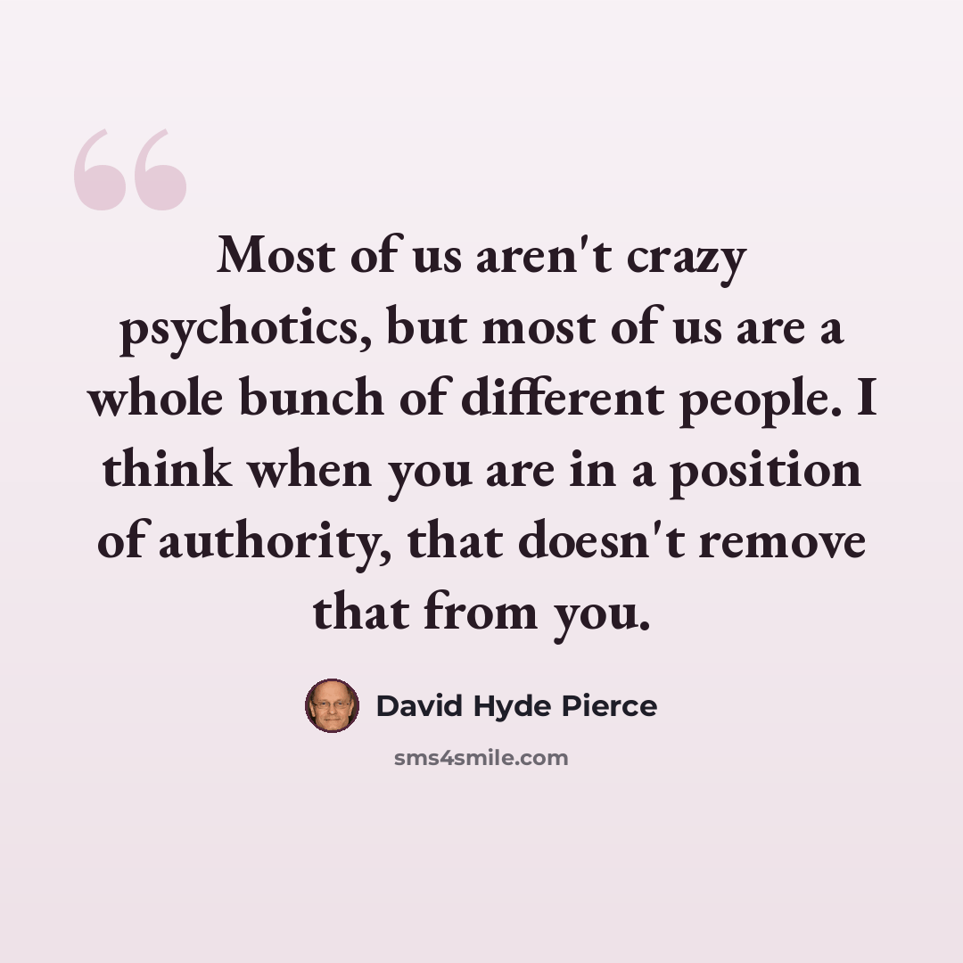 “Most of us aren't crazy psychotics, but most of us are a whole bunch of different people. I think when you are in a position of authority, that doesn't remove that from you.” quote by David Hyde Pierce