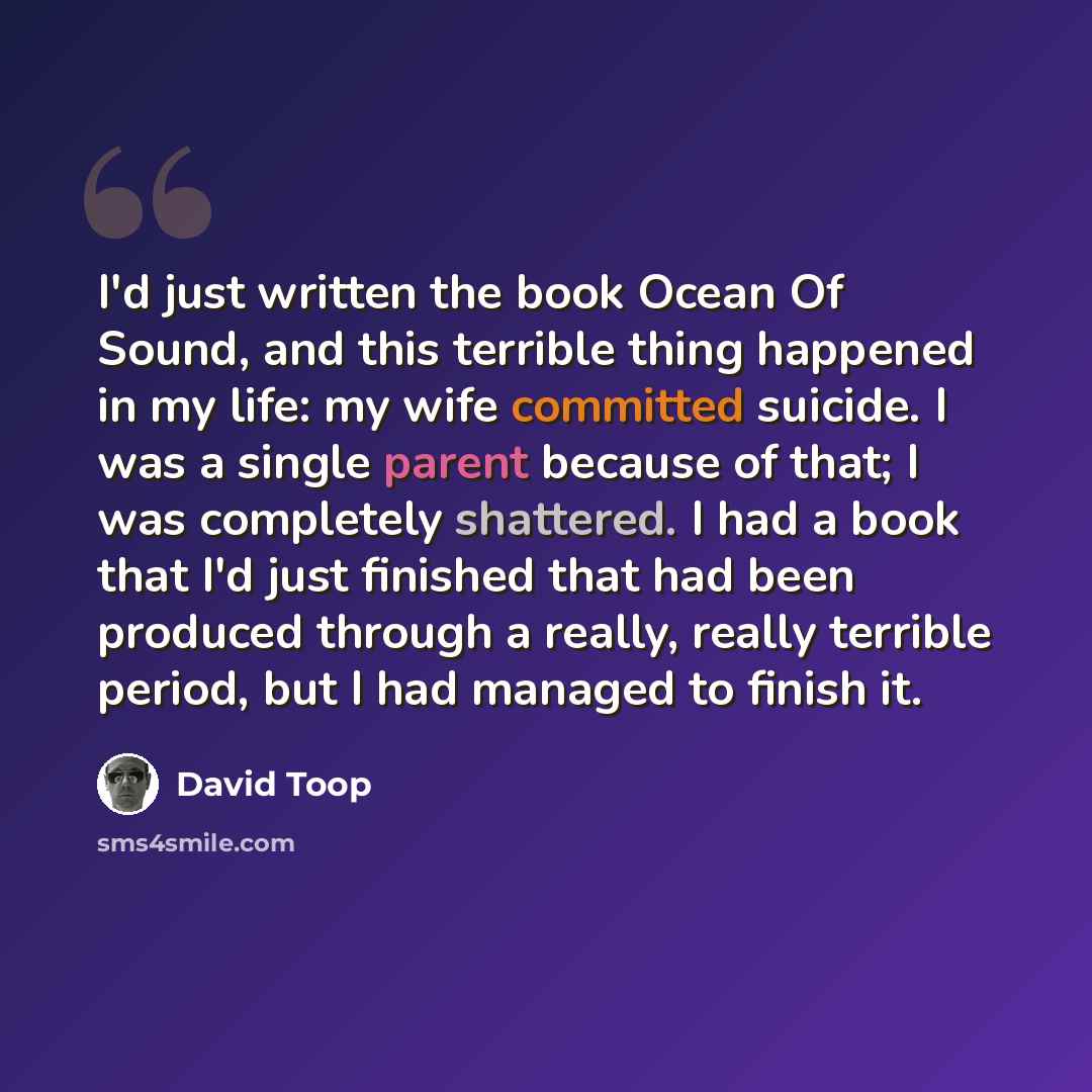 “I'd just written the book Ocean Of Sound, and this terrible thing happened in my life: my wife committed suicide. I was a single parent because of that; I was completely shattered. I had a book that I'd just finished that had been produced through a really, really terrible period, but I had…” quote by David Toop