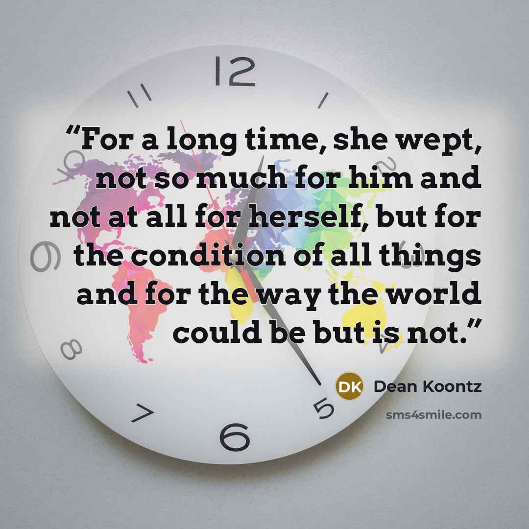 “For a long time, she wept, not so much for him and not at all for herself, but for the condition of all things and for the way the world could be but is not.” quote by Dean Koontz