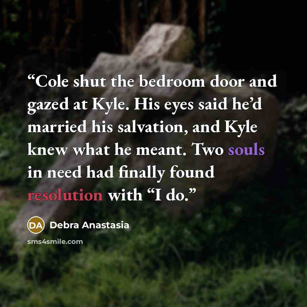 “Cole shut the bedroom door and gazed at Kyle. His eyes said he’d married his salvation, and Kyle knew what he meant. Two souls in need had finally found resolution with “I do.” quote by Debra Anastasia