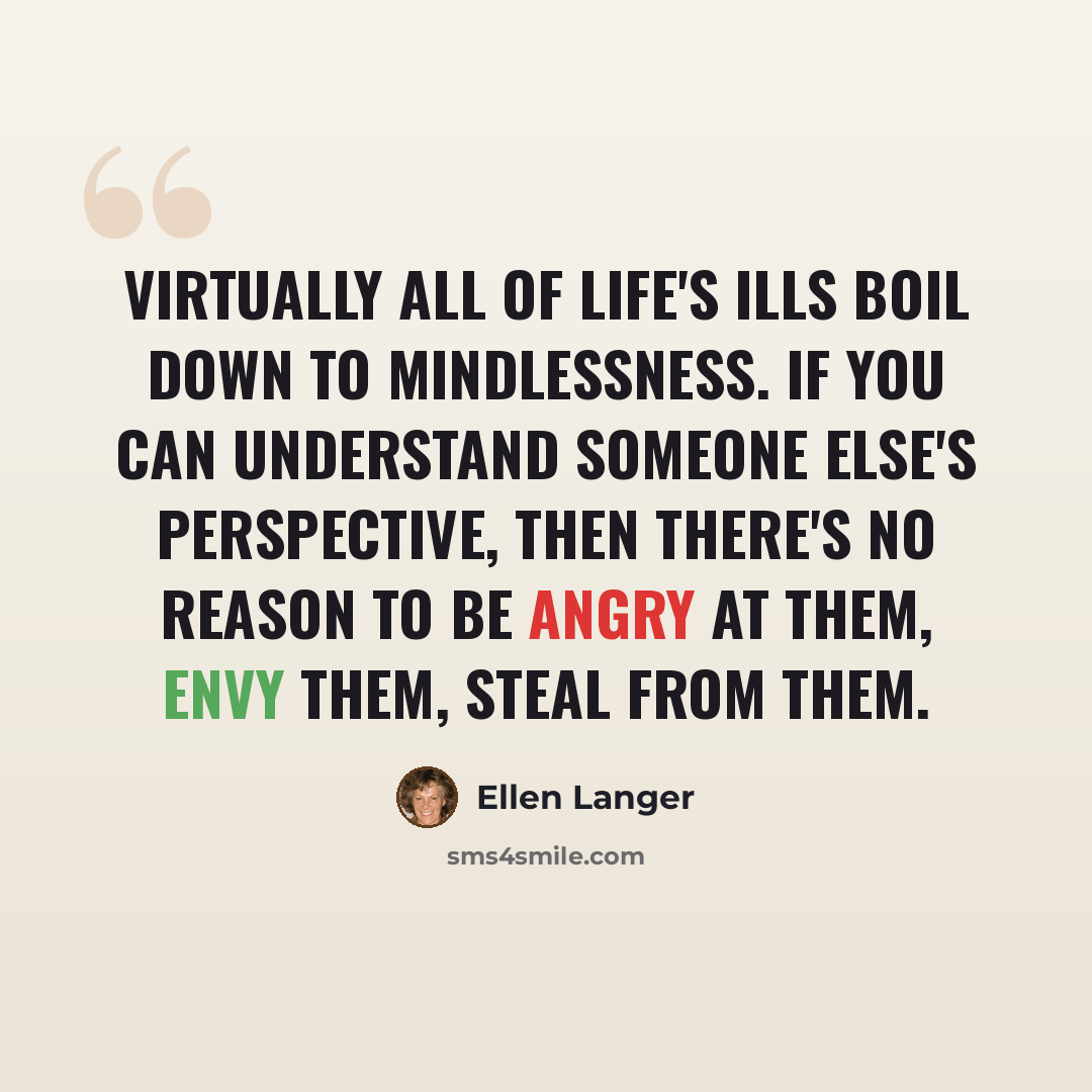 “Virtually all of life's ills boil down to mindlessness. If you can understand someone else's perspective, then there's no reason to be angry at them, envy them, steal from them.” quote by Ellen Langer