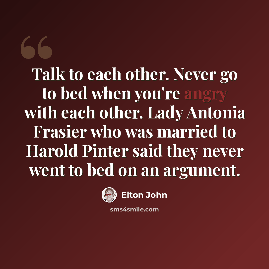 “Talk to each other. Never go to bed when you're angry with each other. Lady Antonia Frasier who was married to Harold Pinter said they never went to bed on an argument.” quote by Elton John
