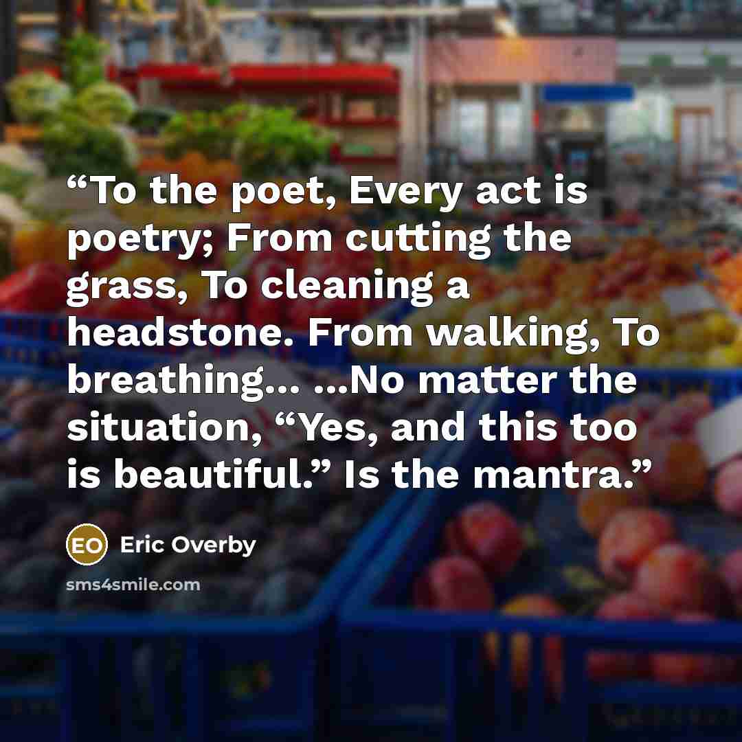 “To the poet, Every act is poetry; From cutting the grass, To cleaning a headstone. From walking, To breathing... ...No matter the situation, “Yes, and this too is beautiful.” Is the mantra.” quote by Eric Overby
