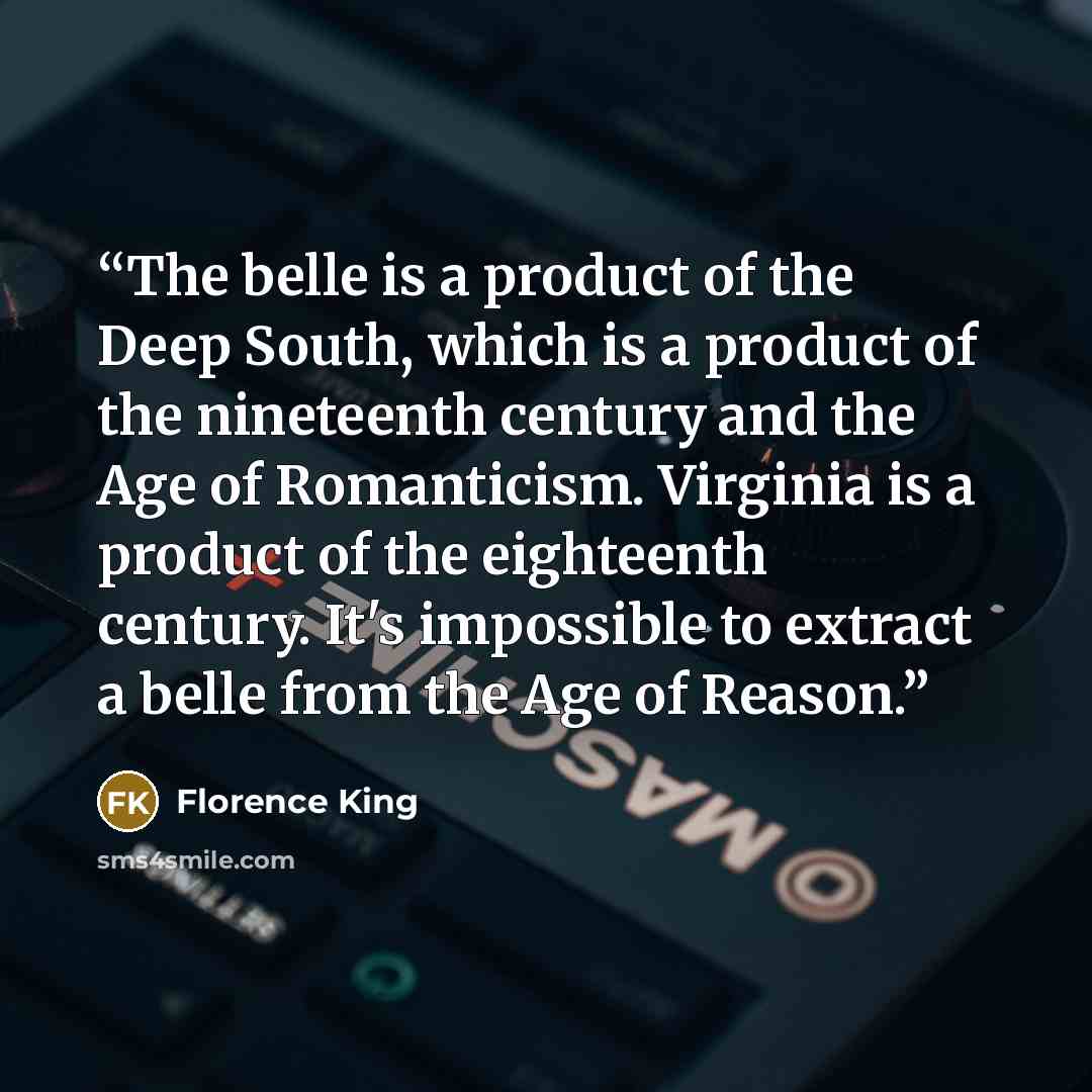 “The belle is a product of the Deep South, which is a product of the nineteenth century and the Age of Romanticism. Virginia is a product of the eighteenth century. It's impossible to extract a belle from the Age of Reason.” quote by Florence King