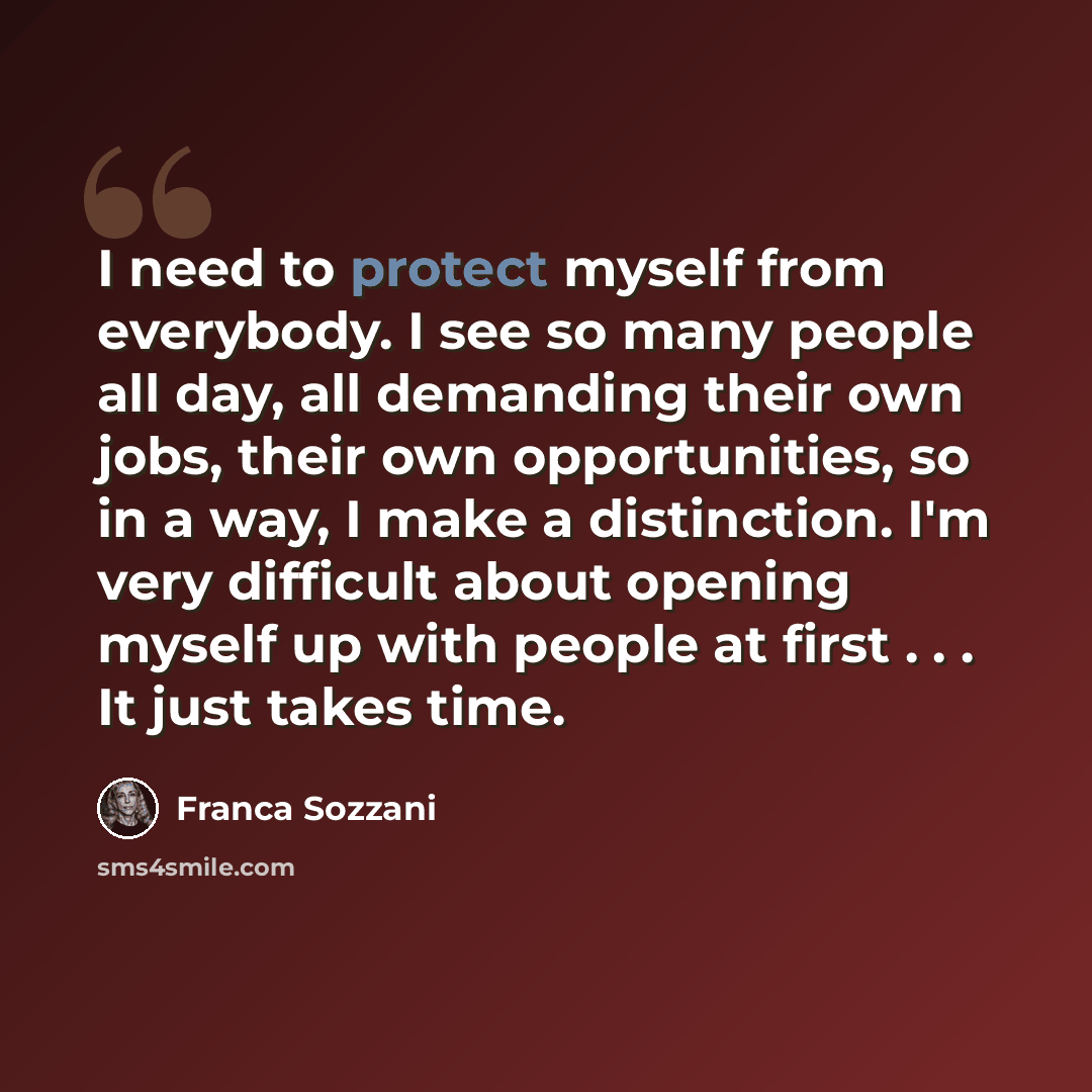 “I need to protect myself from everybody. I see so many people all day, all demanding their own jobs, their own opportunities, so in a way, I make a distinction. I'm very difficult about opening myself up with people at first . . . It just takes time.” quote by Franca Sozzani