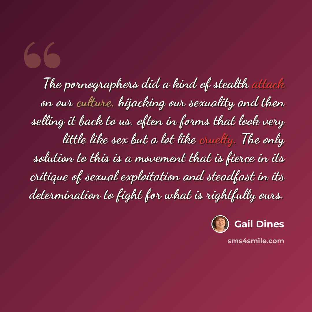 “The pornographers did a kind of stealth attack on our culture, hijacking our sexuality and then selling it back to us, often in forms that look very little like sex but a lot like cruelty. The only solution to this is a movement that is fierce in its critique of sexual exploitation and steadfast…” quote by Gail Dines