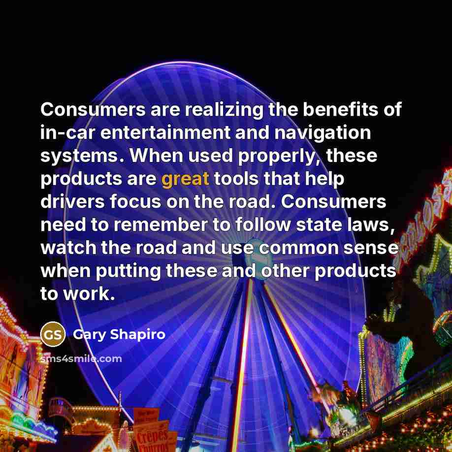 “Consumers are realizing the benefits of in-car entertainment and navigation systems. When used properly, these products are great tools that help drivers focus on the road. Consumers need to remember to follow state laws, watch the road and use common sense when putting these and other products to…” quote by Gary Shapiro