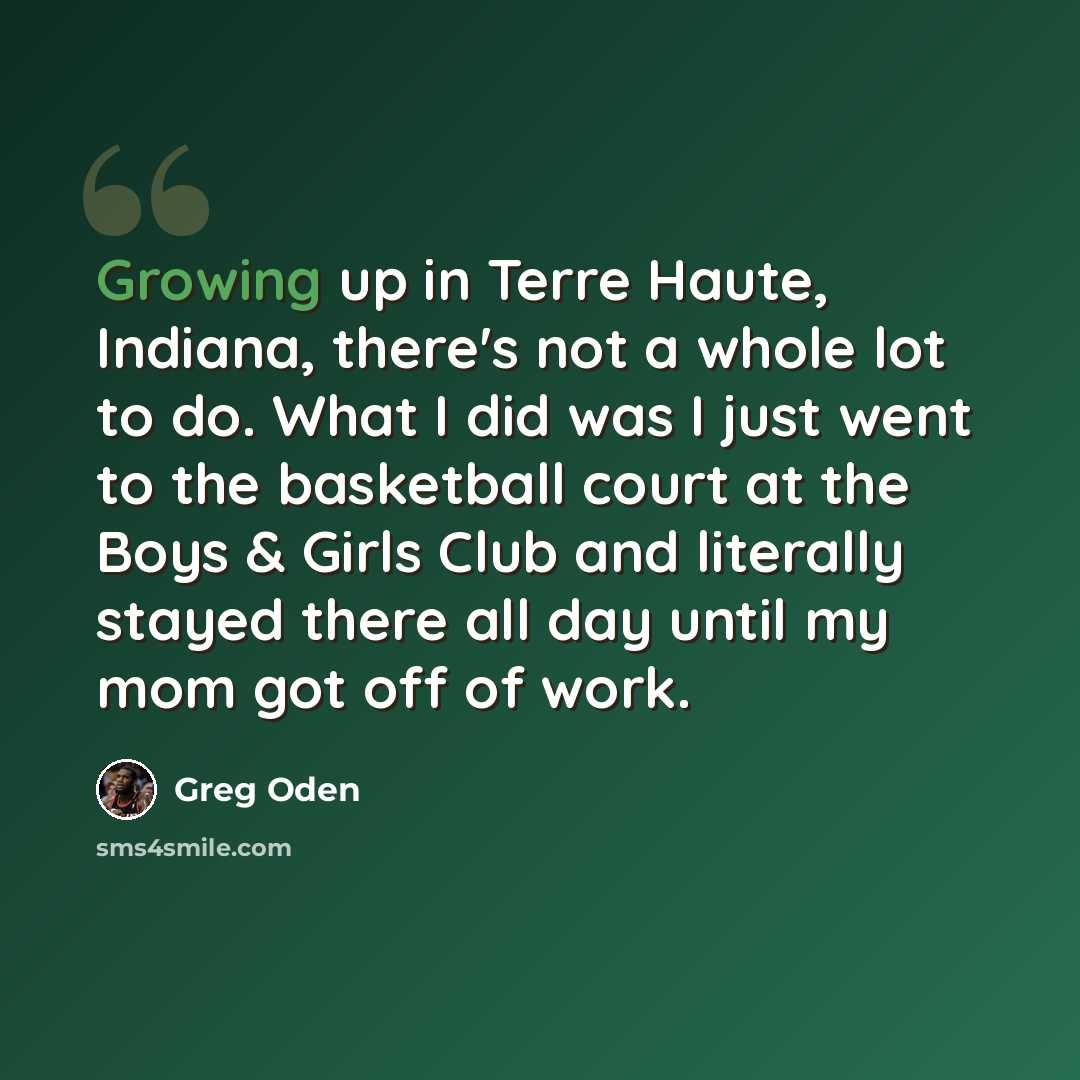 “Growing up in Terre Haute, Indiana, there's not a whole lot to do. What I did was I just went to the basketball court at the Boys & Girls Club and literally stayed there all day until my mom got off of work.” quote by Greg Oden
