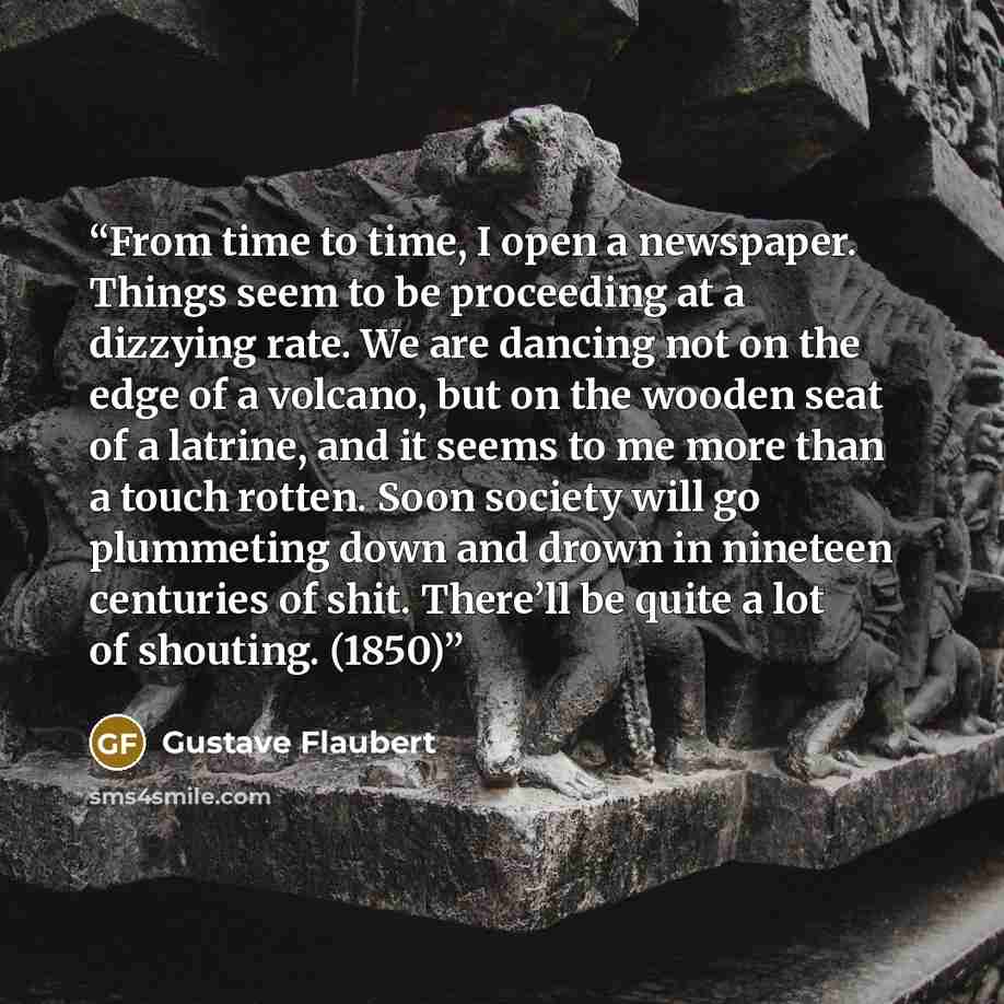 “From time to time, I open a newspaper. Things seem to be proceeding at a dizzying rate. We are dancing not on the edge of a volcano, but on the wooden seat of a latrine, and it seems to me more than a touch rotten. Soon society will go plummeting down and drown in nineteen centuries of shit…” quote by Gustave Flaubert