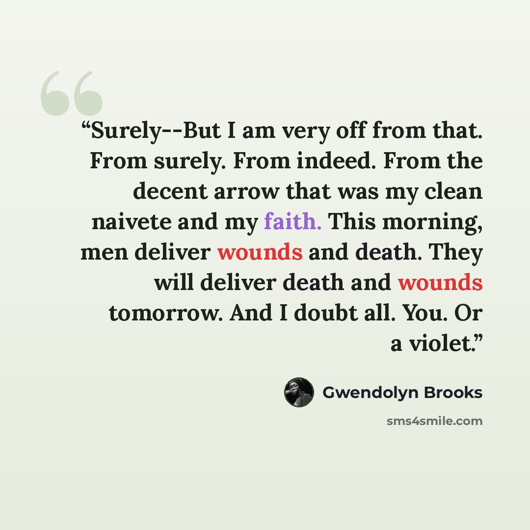 “Surely--But I am very off from that. From surely. From indeed. From the decent arrow that was my clean naivete and my faith. This morning, men deliver wounds and death. They will deliver death and wounds tomorrow. And I doubt all. You. Or a violet.” quote by Gwendolyn Brooks