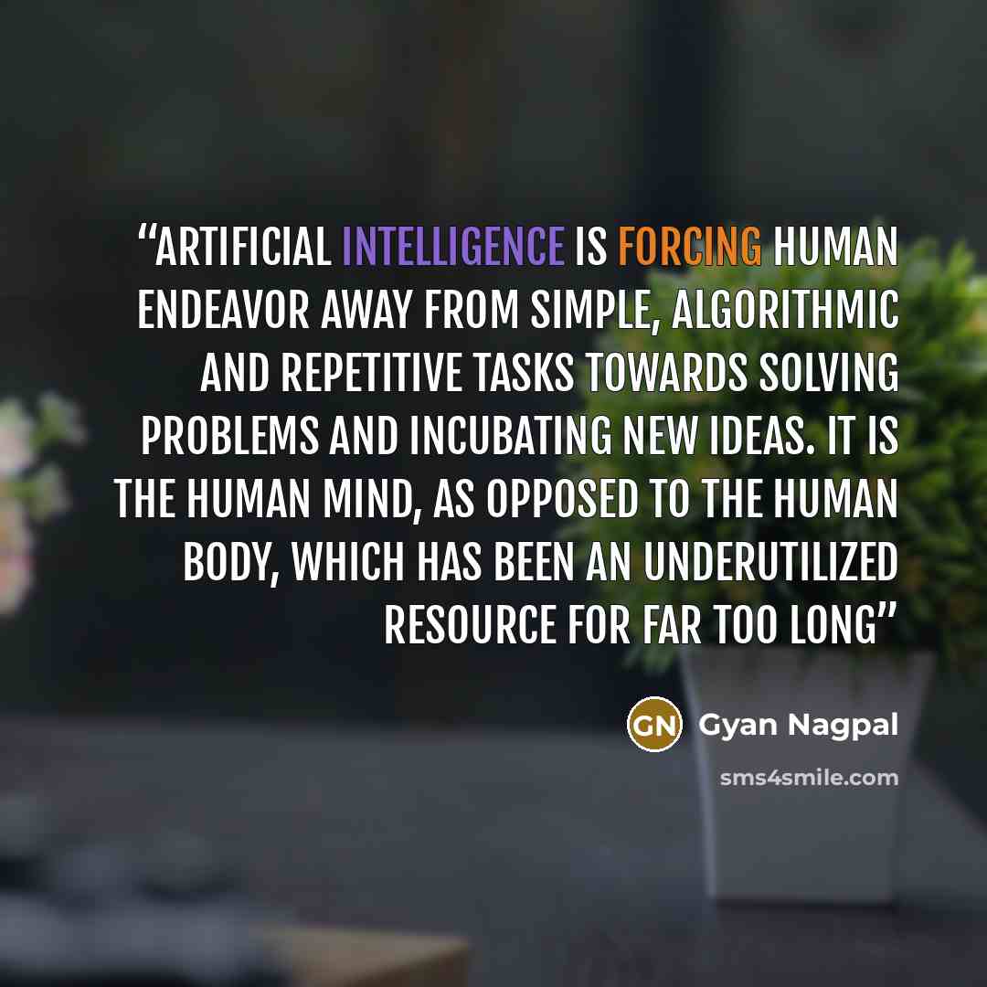 “artificial intelligence is forcing human endeavor away from simple, algorithmic and repetitive tasks towards solving problems and incubating new ideas. It is the human mind, as opposed to the human body, which has been an underutilized resource for far too long” quote by Gyan Nagpal