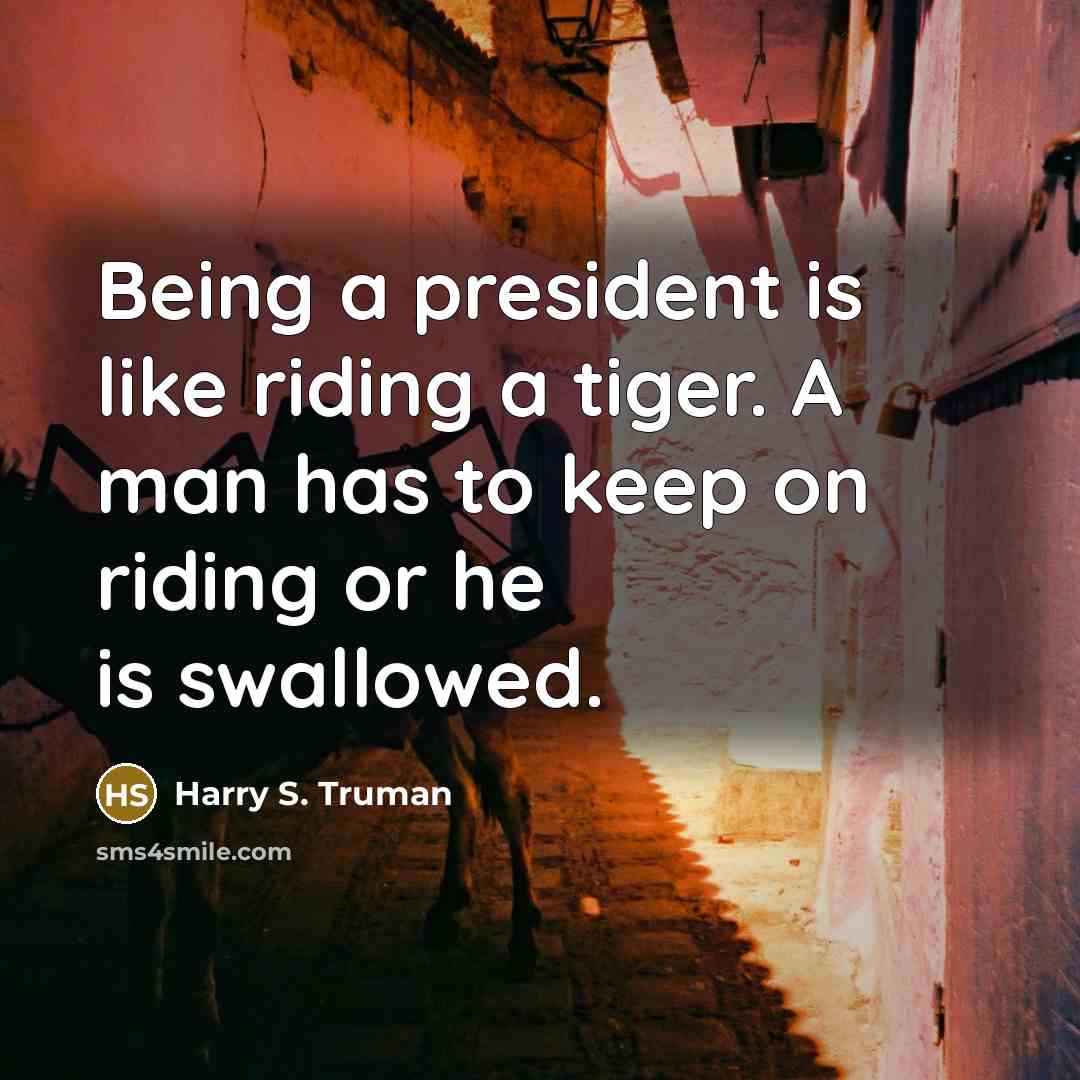 “Being a president is like riding a tiger. A man has to keep on riding or he is swallowed.” quote by Harry S. Truman