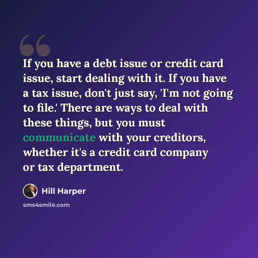 “If you have a debt issue or credit card issue, start dealing with it. If you have a tax issue, don't just say, 'I'm not going to file.' There are ways to deal with these things, but you must communicate with your creditors, whether it's a credit card company or tax department.” quote by Hill Harper