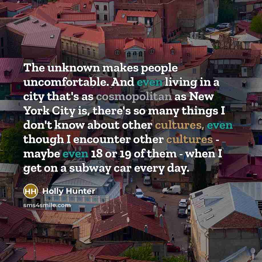 “The unknown makes people uncomfortable. And even living in a city that's as cosmopolitan as New York City is, there's so many things I don't know about other cultures, even though I encounter other cultures - maybe even 18 or 19 of them - when I get on a subway car every day.” quote by Holly Hunter