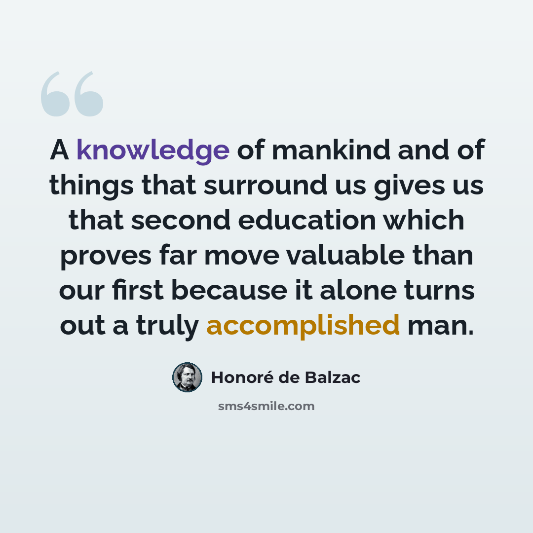 “A knowledge of mankind and of things that surround us gives us that second education which proves far move valuable than our first because it alone turns out a truly accomplished man.” quote by Honore de Balzac